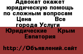 Адвокат окажет юридическую помощь по сложным вопросам  › Цена ­ 1 200 - Все города Услуги » Юридические   . Крым,Евпатория